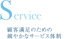 Service　顧客満足のための細やかなサービス体制